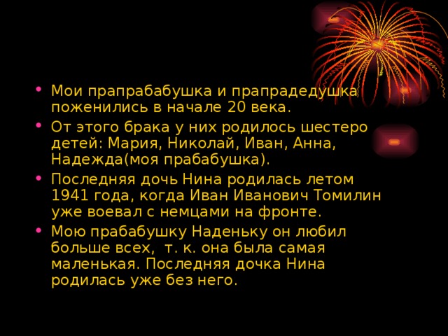 Мои прапрабабушка и прапрадедушка поженились в начале 20 века. От этого брака у них родилось шестеро детей: Мария, Николай, Иван, Анна, Надежда(моя прабабушка). Последняя дочь Нина родилась летом 1941 года, когда Иван Иванович Томилин уже воевал с немцами на фронте. Мою прабабушку Наденьку он любил больше всех, т. к. она была самая маленькая. Последняя дочка Нина родилась уже без него. 