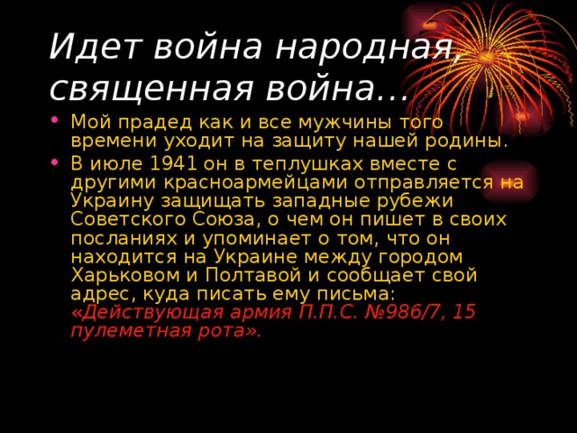 Идет война народная, священная война… Мой прадед как и все мужчины того времени уходит на защиту нашей родины. В июле 1941 он в теплушках вместе с другими красноармейцами отправляется на Украину защищать западные рубежи Советского Союза, о чем он пишет в своих посланиях и упоминает о том, что он находится на Украине между городом Харьковом и Полтавой и сообщает свой адрес, куда писать ему письма: « Действующая армия П.П.С. №986/7, 15 пулеметная рота». 