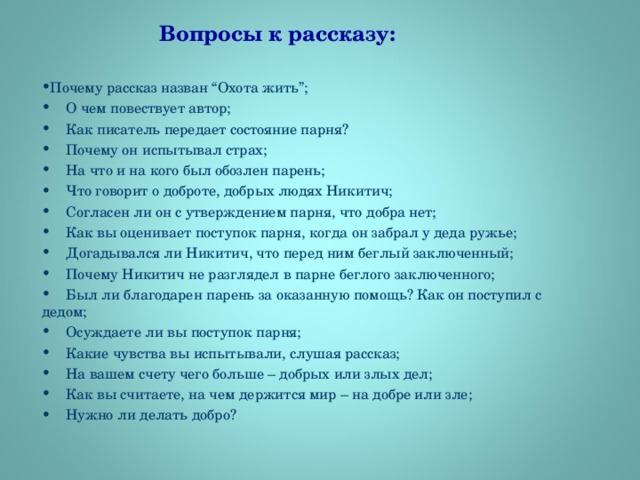 Вопросы к рассказу:   Почему рассказ назван “Охота жить”;  О чем повествует автор;  Как писатель передает состояние парня?  Почему он испытывал страх;  На что и на кого был обозлен парень;  Что говорит о доброте, добрых людях Никитич;  Согласен ли он с утверждением парня, что добра нет;  Как вы оценивает поступок парня, когда он забрал у деда ружье;  Догадывался ли Никитич, что перед ним беглый заключенный;  Почему Никитич не разглядел в парне беглого заключенного;  Был ли благодарен парень за оказанную помощь? Как он поступил с дедом;  Осуждаете ли вы поступок парня;  Какие чувства вы испытывали, слушая рассказ;  На вашем счету чего больше – добрых или злых дел;  Как вы считаете, на чем держится мир – на добре или зле;  Нужно ли делать добро?  
