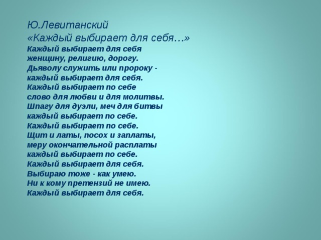 Ю.Левитанский «Каждый выбирает для себя…» Каждый выбирает для себя женщину, религию, дорогу. Дьяволу служить или пророку - каждый выбирает для себя. Каждый выбирает по себе слово для любви и для молитвы. Шпагу для дуэли, меч для битвы каждый выбирает по себе. Каждый выбирает по себе. Щит и латы, посох и заплаты, меру окончательной расплаты каждый выбирает по себе. Каждый выбирает для себя. Выбираю тоже - как умею. Ни к кому претензий не имею. Каждый выбирает для себя. 