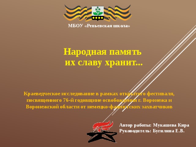 МБОУ «Репьевская школа» Народная память их славу хранит... Краеведческое исследование в рамках открытого фестиваля, посвященного 76-й годовщине освобождения г. Воронежа и Воронежской области от немецко-фашистских захватчиков Автор работы: Мукашева Кира Руководитель: Бугилина Е.В. 