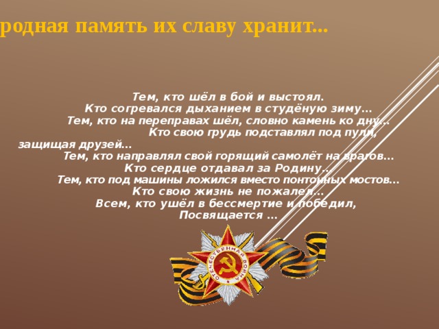 Народная память их славу хранит... Тем, кто шёл в бой и выстоял. Кто согревался дыханием в студёную зиму… Тем, кто на переправах шёл, словно камень ко дну…  Кто свою грудь подставлял под пули, защищая друзей… Тем, кто направлял свой горящий самолёт на врагов… Кто сердце отдавал за Родину… Тем, кто под машины ложился вместо понтонных мостов… Кто свою жизнь не пожалел… Всем, кто ушёл в бессмертие и победил, Посвящается … 