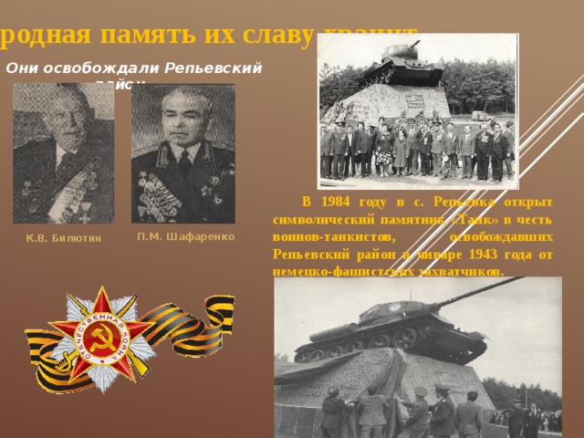 Народная память их славу хранит... Они освобождали Репьевский район В 1984 году в с. Репьевка открыт символический памятник «Танк» в честь воинов-танкистов, освобождавших Репьевский район в январе 1943 года от немецко-фашистских захватчиков. П.М. Шафаренко К.В. Билютин 