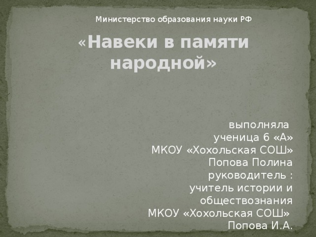  Министерство образования науки РФ « Навеки в памяти народной» выполняла ученица 6 «А» МКОУ «Хохольская СОШ» Попова Полина руководитель : учитель истории и обществознания МКОУ «Хохольская СОШ» Попова И.А. 