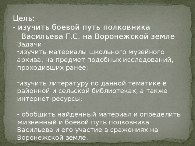 Цель: - изучить боевой путь полковника Васильева Г.С. на Воронежской земле Задачи : изучить материалы школьного музейного архива, на предмет подобных исследований, проходивших ранее; изучить литературу по данной тематике в районной и сельской библиотеках, а также интернет-ресурсы; - обобщить найденный материал и определить жизненный и боевой путь полковника Васильева и его участие в сражениях на Воронежской земле. 