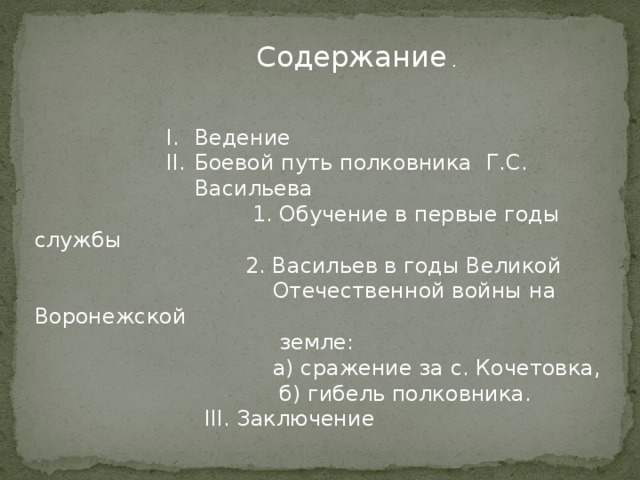  Содержание . Ведение Боевой путь полковника Г.С. Васильева Ведение Боевой путь полковника Г.С. Васильева Ведение Боевой путь полковника Г.С. Васильева Ведение Боевой путь полковника Г.С. Васильева Ведение Боевой путь полковника Г.С. Васильева Ведение Боевой путь полковника Г.С. Васильева  1. Обучение в первые годы службы  2. Васильев в годы Великой  Отечественной войны на Воронежской  земле:  а) сражение за с. Кочетовка,  б) гибель полковника.  III. Заключение 