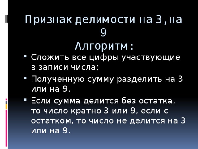 Признак делимости на 3, на 9  Алгоритм:   Сложить все цифры участвующие в записи числа; Полученную сумму разделить на 3 или на 9. Если сумма делится без остатка, то число кратно 3 или 9, если с остатком, то число не делится на 3 или на 9. 