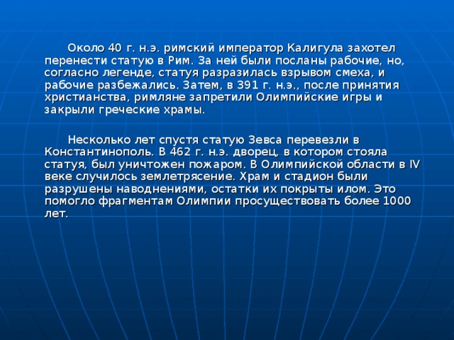  Около 40 г. н.э. римский император Калигула захотел перенести статую в Рим. За ней были посланы рабочие, но, согласно легенде, статуя разразилась взрывом смеха, и рабочие разбежались. Затем, в 391 г. н.э., после принятия христианства, римляне запретили Олимпийские игры и закрыли греческие храмы.  Несколько лет спустя статую Зевса перевезли в Константинополь. В 462 г. н.э. дворец, в котором стояла статуя, был уничтожен пожаром. В Олимпийской области в IV веке случилось землетрясение. Храм и стадион были разрушены наводнениями, остатки их покрыты илом. Это помогло фрагментам Олимпии просуществовать более 1000 лет. 