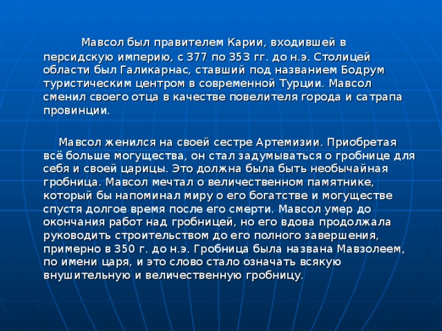  Мавсол был правителем Карии, входившей в персидскую империю, с 377 по 353 гг. до н.э. Столицей области был Галикарнас, ставший под названием Бодрум туристическим центром в современной Турции. Мавсол сменил своего отца в качестве повелителя города и сатрапа провинции.  Мавсол женился на своей сестре Артемизии. Приобретая всё больше могущества, он стал задумываться о гробнице для себя и своей царицы. Это должна была быть необычайная гробница. Мавсол мечтал о величественном памятнике, который бы напоминал миру о его богатстве и могуществе спустя долгое время после его смерти. Мавсол умер до окончания работ над гробницей, но его вдова продолжала руководить строительством до его полного завершения, примерно в 350 г. до н.э. Гробница была названа Мавзолеем, по имени царя, и это слово стало означать всякую внушительную и величественную гробницу. 