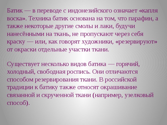 Батик — в переводе с индонезийского означает «капля воска». Техника батик основана на том, что парафин, а также некоторые другие смолы и лаки, будучи нанесёнными на ткань, не пропускают через себя краску — или, как говорят художники, «резервируют» от окраски отдельные участки ткани. Существует несколько видов батика — горячий, холодный, свободная роспись. Они отличаются способом резервирования ткани. В российской традиции к батику также относят окрашивание связанной и скрученной ткани (например, узелковый способ). 