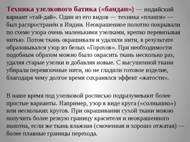 Техника узелкового батика («бандан») — индийский вариант «тай-дай». Один из его видов — техника «планги» — был распространён в Индии. Неокрашенное полотно покрывали по схеме узора очень маленькими узелками, крепко перевязывая нитью. Потом ткань окрашивали и удаляли нити, в результате образовывался узор из белых «Горохов». При необходимости подобным образом можно было окрасить ткань несколько раз, удаляя старые узелки и добавляя новые. С высушенной ткани убирали перевязочные нити, но не гладили готовое изделие, благодаря чему долгое время сохранялся эффект «жатости». В наше время под узелковой росписью подразумевают более простые варианты. Например, узор в виде круга («солнышко») или нескольких кругов. При окрашивании сухой ткани можно получить более резкую границу красителя и неокрашенного полотна, если же ткань влажная (смоченная и хорошо отжатая) — более плавные границы перехода. 