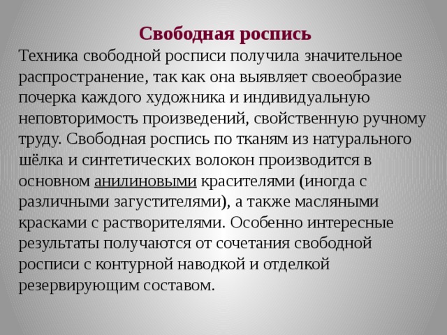 Свободная роспись Техника свободной росписи получила значительное распространение, так как она выявляет своеобразие почерка каждого художника и индивидуальную неповторимость произведений, свойственную ручному труду. Свободная роспись по тканям из натурального шёлка и синтетических волокон производится в основном  анилиновыми  красителями (иногда с различными загустителями), а также масляными красками с растворителями. Особенно интересные результаты получаются от сочетания свободной росписи с контурной наводкой и отделкой резервирующим составом. 