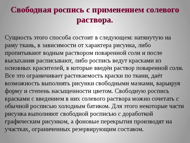 Свободная роспись с применением солевого раствора.  Сущность этого способа состоит в следующем: натянутую на раму ткань, в зависимости от характера рисунка, либо пропитывают водным раствором поваренной соли и после высыхания расписывают, либо роспись ведут красками из основных красителей, в которые введён раствор поваренной соли. Все это ограничивает растекаемость краски по ткани, даёт возможность выполнять рисунки свободными мазками, варьируя форму и степень насыщенности цветом. Свободную роспись красками с введением в них солевого раствора можно сочетать с обычной росписью холодным батиком. Для этого некоторые части рисунка выполняют свободной росписью с доработкой графическим рисунком, а фоновые перекрытия производят на участках, ограниченных резервирующим составом. 