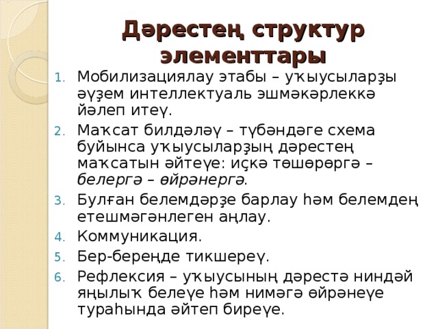 Дәрестең структур элементтары Мобилизациялау этабы – уҡыусыларҙы әүҙем интеллектуаль эшмәкәрлеккә йәлеп итеү. Маҡсат билдәләү – түбәндәге схема буйынса уҡыусыларҙың дәрестең маҡсатын әйтеүе: иҫкә төшөрөргә – белергә – өйрәнергә. Булған белемдәрҙе барлау һәм белемдең етешмәгәнлеген аңлау. Коммуникация. Бер-береңде тикшереү. Рефлексия – уҡыусының дәрестә ниндәй яңылыҡ белеүе һәм нимәгә өйрәнеүе тураһында әйтеп биреүе.  