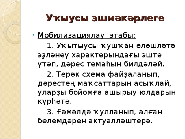 Уҡыусы эшмәкәрлеге Мобилизациялау этабы:  1. Уҡытыусы ҡушҡан өлөшләтә эҙләнеү характерындағы эште үтәп, дәрес темаһын билдәләй.  2. Терәк схема файҙаланып, дәрестең маҡсаттарын асыҡлай, уларҙы бойомға ашырыу юлдарын күрһәтә.  3. Ғәмәлдә ҡулланып, алған белемдәрен актуалләштерә. 