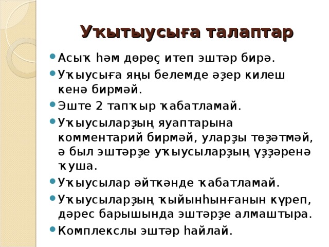 Уҡытыусыға талаптар Асыҡ һәм дөрөҫ итеп эштәр бирә. Уҡыусыға яңы белемде әҙер килеш кенә бирмәй. Эште 2 тапҡыр ҡабатламай. Уҡыусыларҙың яуаптарына комментарий бирмәй, уларҙы төҙәтмәй, ә был эштәрҙе уҡыусыларҙың үҙҙәренә ҡуша. Уҡыусылар әйткәнде ҡабатламай. Уҡыусыларҙың ҡыйынһынғанын күреп, дәрес барышында эштәрҙе алмаштыра. Комплекслы эштәр һайлай. 