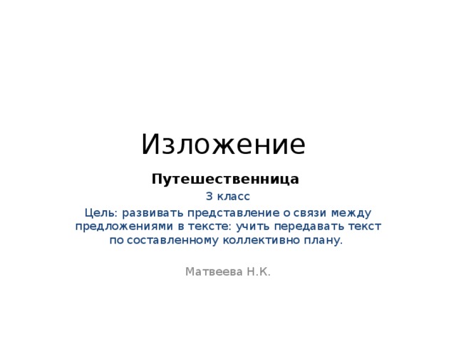 Изложение Путешественница 3 класс Цель: развивать представление о связи между предложениями в тексте: учить передавать текст по составленному коллективно плану. Матвеева Н.К. 