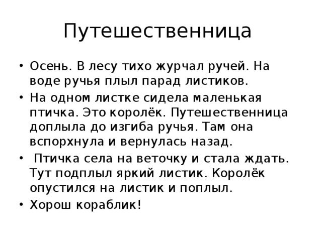 Путешественница Осень. В лесу тихо журчал ручей. На воде ручья плыл парад листиков. На одном листке сидела маленькая птичка. Это королёк. Путешественница доплыла до изгиба ручья. Там она вспорхнула и вернулась назад.  Птичка села на веточку и стала ждать. Тут подплыл яркий листик. Королёк опустился на листик и поплыл. Хорош кораблик! 