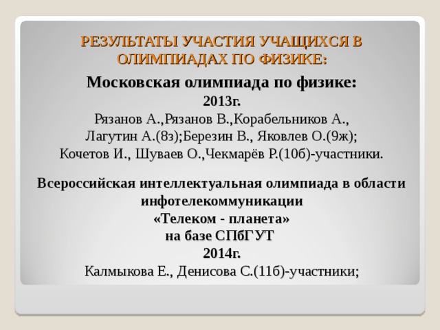 РЕЗУЛЬТАТЫ УЧАСТИЯ УЧАЩИХСЯ В ОЛИМПИАДАХ ПО ФИЗИКЕ: Московская олимпиада по физике: 2013г. Рязанов А.,Рязанов В.,Корабельников А., Лагутин А.(8з);Березин В., Яковлев О.(9ж); Кочетов И., Шуваев О.,Чекмарёв Р.(10б)-участники.  Всероссийская интеллектуальная олимпиада в области инфотелекоммуникации «Телеком - планета» на базе СПбГУТ 2014г. Калмыкова Е., Денисова С.(11б)-участники; 