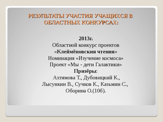 РЕЗУЛЬТАТЫ УЧАСТИЯ УЧАЩИХСЯ В  ОБЛАСТНЫХ КОНКУРСАХ:  2013г. Областной конкурс проектов « Клеймёновския чтения » Номинация «Изучение космоса» Проект «Мы - дети Галактики» Призёры :  Ахтямова Т., Дубовицкий К., Лысункин В., Сучков К., Казьмин С., Оборина О.(10б). 