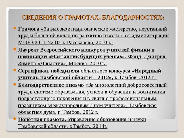 СВЕДЕНИЯ О ГРАМОТАХ, БЛАГОДАРНОСТЯХ:  Грамота «За высокое педагогическое мастерство, неустанный труд и большой вклад по развитию школы» от администрации МОУ СОШ № 10, г. Рассказово, 2010 г.; Лауреат Всероссийского конкурса учителей физики в номинации «Наставник будущих ученых». Фонд Дмитрия Зимина «Династия», Москва, 2010 г.; Сертификат победителя областного конкурса «Народный учитель Тамбовской области – 2012», г. Тамбов, 2012 г.; Благодарственное письмо «За многолетний добросовестный труд в системе образования, успехи в обучении и воспитании подрастающего поколения и в связи с профессиональным праздником Международным Днём учителя», Тамбовская областная дума, г. Тамбов, 2012 г. Почётная грамота. Управление образования и науки Тамбовской области. г.Тамбов, 2014г. 