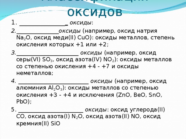 Классификация оксидов 1. ______________ _ оксиды : 2._______________оксиды (например, оксид натрия Na 2 O, оксид меди(II) CuO): оксиды металлов, степень окисления которых +1 или +2; 3.______________________ оксиды (например, оксид серы(VI) SO 3 , оксид азота(IV) NO 2 ): оксиды металлов со степенью окисления +4 - +7 и оксиды неметаллов; 4. _________________________ оксиды (например, оксид алюминия Al 2 О 3 ): оксиды металлов со степенью окисления +3 - +4 и исключения (ZnO, BeO, SnO, PbO); 5. _______________________ оксиды : оксид углерода(II) СО, оксид азота(I) N 2 O, оксид азота(II) NO, оксид кремния(II) SiO