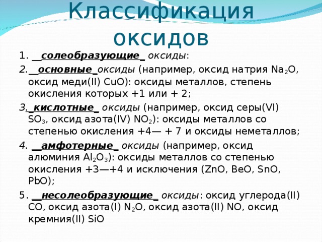 Классификация оксидов 1. __ солеобразующие_ оксиды : 2.__ основные _ оксиды (например, оксид натрия Na 2 O, оксид меди(II) CuO): оксиды металлов, степень окисления которых +1 или + 2; 3 ._ кислотные_ оксиды (например, оксид серы(VI) SO 3 , оксид азота(IV) NO 2 ): оксиды металлов со степенью окисления +4— + 7 и оксиды неметаллов; 4. __амфотерные_ оксиды (например, оксид алюминия Al 2 О 3 ): оксиды металлов со степенью окисления +3—+4 и исключения (ZnO, BeO, SnO, PbO); 5. __несолеобразующие_ оксиды : оксид углерода(II) СО, оксид азота(I) N 2 O, оксид азота(II) NO, оксид кремния(II) SiO