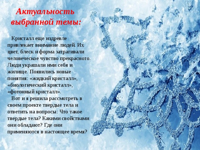 Актуальность выбранной темы: Кристалл еще издревле привлекает внимание людей. Их цвет, блеск и форма затрагивали человеческое чувство прекрасного. Люди украшали ими себя и жилище. Появились новые понятия: «жидкий кристалл», «биологический кристалл», «фотонный кристалл». Вот и я решила рассмотреть в своем проекте твердые тела и ответить на вопросы: Что такое твердые тела? Какими свойствами они обладают? Где они применяются в настоящее время? 