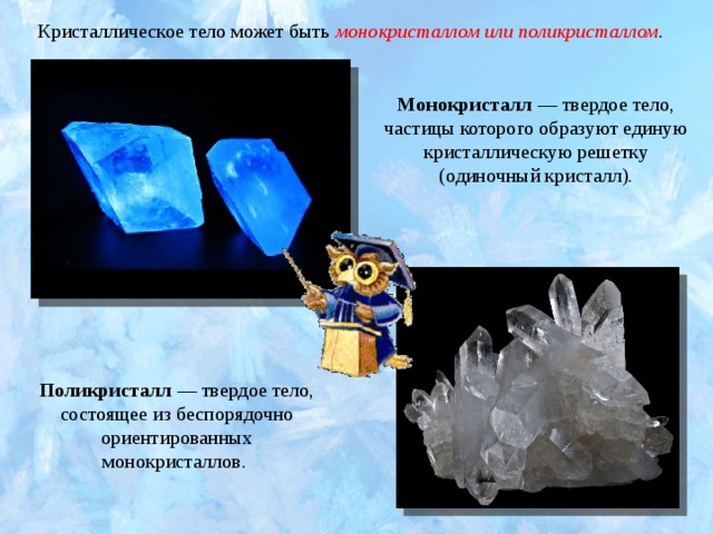 Кристаллическое тело может быть  монокристаллом или поликристаллом . Монокристалл  — твердое тело, частицы которого образуют единую кристаллическую решетку (одиночный кристалл). Поликристалл  — твердое тело, состоящее из беспорядочно ориентированных монокристаллов. 