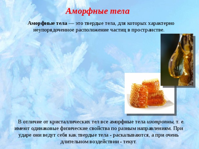 Аморфные тела Аморфные тела  — это твердые тела, для которых характерно неупорядоченное расположение частиц в пространстве.  В отличие от кристаллических тел все аморфные тела изотропны , т. е. имеют одинаковые физические свойства по разным направлениям. При ударе они ведут себя как твердые тела - раскалываются, а при очень длительном воздействии - текут. 