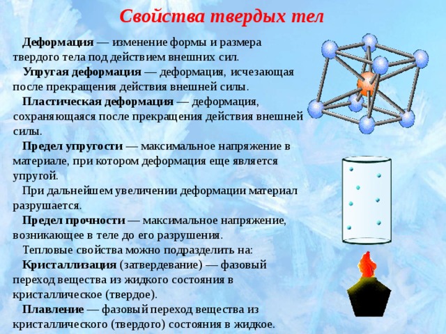 Свойства твердых тел Деформация  — изменение формы и размера твердого тела под действием внешних сил. Упругая деформация  — деформация, исчезающая после прекращения действия внешней силы. Пластическая деформация  — деформация, сохраняющаяся после прекращения действия внешней силы. Предел упругости  — максимальное напряжение в материале, при котором деформация еще является упругой. При дальнейшем увеличении деформации материал разрушается. Предел прочности  — максимальное напряжение, возникающее в теле до его разрушения. Тепловые свойства можно подразделить на: Кристаллизация  (затвердевание) — фазовый переход вещества из жидкого состояния в кристаллическое (твердое). Плавление  — фазовый переход вещества из кристаллического (твердого) состояния в жидкое.  