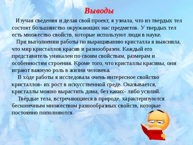 Выводы   Изучая сведения и делая свой проект, я узнала, что из твердых тел состоят большинство окружающих нас предметов. У твердых тел есть множество свойств, которые используют люди в науке.  При выполнении работы по выращиванию кристалла я выяснила, что мир кристаллов красив и разнообразен. Каждый его представитель уникален по своим свойствам, размерам и особенностям строения. Кроме того, что кристаллы красивы, они играют важную роль в жизни человека.  В ходе работы я исследовала очень интересное свойство кристаллов- их рост в искусственной среде. Оказывается, кристаллы можно вырастить дома, без каких- либо усилий.  Твёрдые тела, встречающиеся в природе, характеризуются бесконечным множеством разнообразных свойств, которые постоянно пополняются. 