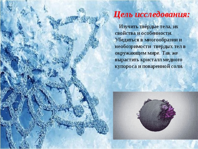 Цель исследования: Изучить твёрдые тела, их свойства и особенности. Убедиться в многообразии и необозримости твердых тел в окружающем мире. Так же вырастить кристалл медного купороса и поваренной соли. 