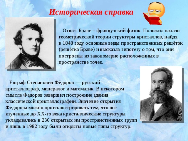 Историческая справка  Огюст Браве – французский физик. Положил начало геометрической теории структуры кристаллов, найдя в 1848 году основные виды пространственных решёток (решётка Браве) и высказав гипотезу о том, что они построены из закономерно расположенных в пространстве точек.  Евграф Степанович Фёдоров — русский кристаллограф, минералог и математик. В некотором смысле Федоров завершил построение здания классической кристаллографии. Значение открытия Федорова можно проиллюстрировать тем, что все изученные до XX-го века кристаллические структуры укладывались в 230 открытых им пространственных групп и лишь в 1982 году были открыты новые типы структур. 