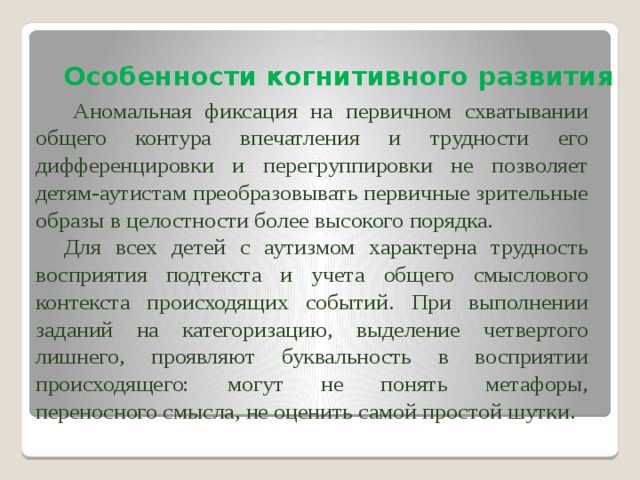 Особенности когнитивного развития  Аномальная фиксация на первичном схватывании общего контура впечатления и трудности его дифференцировки и перегруппировки не позволяет детям-аутистам преобразовывать первичные зрительные образы в целостности более высокого порядка.  Для всех детей с аутизмом характерна трудность восприятия подтекста и учета общего смыслового контекста происходящих событий. При выполнении заданий на категоризацию, выделение четвертого лишнего, проявляют буквальность в восприятии происходящего: могут не понять метафоры, переносного смысла, не оценить самой простой шутки. 