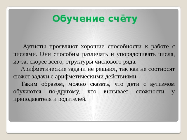 Обучение счёту   Аутисты проявляют хорошие способности к работе с числами. Они способны различать и упорядочивать числа, из-за, скорее всего, структуры числового ряда. Арифметические задачи не решают, так как не соотносят сюжет задачи с арифметическими действиями. Таким образом, можно сказать, что дети с аутизмом обучаются по-другому, что вызывает сложности у преподавателя и родителей.  