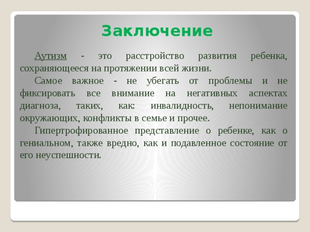 Заключение Аутизм - это расстройство развития ребенка, сохраняющееся на протяжении всей жизни. Самое важное - не убегать от проблемы и не фиксировать все внимание на негативных аспектах диагноза, таких, как: инвалидность, непонимание окружающих, конфликты в семье и прочее. Гипертрофированное представление о ребенке, как о гениальном, также вредно, как и подавленное состояние от его неуспешности. 
