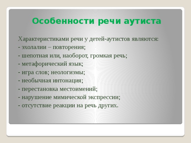 Особенности речи аутиста Характеристиками речи у детей-аутистов являются: - эхолалии – повторения; - шепотная или, наоборот, громкая речь; - метафорический язык; - игра слов; неологизмы; - необычная интонация; - перестановка местоимений; - нарушение мимической экспрессии; - отсутствие реакции на речь других.    