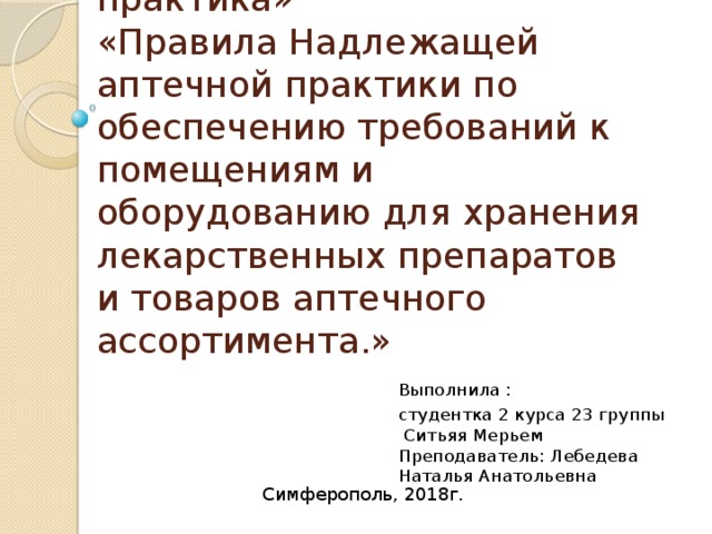 Конференция  «Надлежащая аптечная практика»  «Правила Надлежащей аптечной практики по обеспечению требований к помещениям и оборудованию для хранения лекарственных препаратов и товаров аптечного ассортимента.» Выполнила : студентка 2 курса 23 группы  Ситьяя Мерьем  Преподаватель: Лебедева Наталья Анатольевна Симферополь, 2018г. 