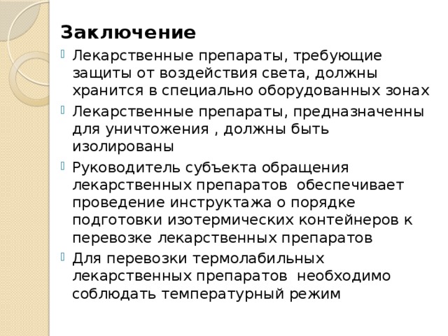 Заключение Лекарственные препараты, требующие защиты от воздействия света, должны хранится в специально оборудованных зонах Лекарственные препараты, предназначенны для уничтожения , должны быть изолированы Руководитель субъекта обращения лекарственных препаратов обеспечивает проведение инструктажа о порядке подготовки изотермических контейнеров к перевозке лекарственных препаратов Для перевозки термолабильных лекарственных препаратов необходимо соблюдать температурный режим 