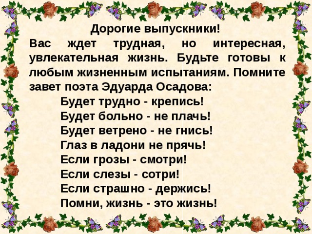 Дорогие выпускники! Вас ждет трудная, но интересная, увлекательная жизнь. Будьте готовы к любым жизненным испытаниям. Помните завет поэта Эдуарда Осадова:  Будет трудно - крепись!   Будет больно - не плачь!   Будет ветрено - не гнись!   Глаз в ладони не прячь!   Если грозы - смотри!   Если слезы - сотри!   Если страшно - держись!   Помни, жизнь - это жизнь!   