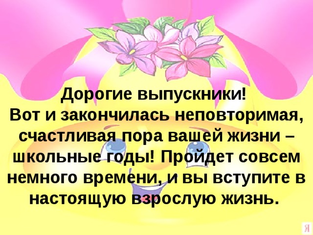 Дорогие выпускники! Вот и закончилась неповторимая, счастливая пора вашей жизни – школьные годы! Пройдет совсем немного времени, и вы вступите в настоящую взрослую жизнь. 