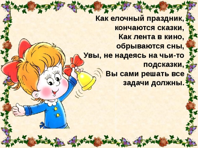 Как елочный праздник, кончаются сказки,  Как лента в кино, обрываются сны,  Увы, не надеясь на чьи-то подсказки,  Вы сами решать все задачи должны. 