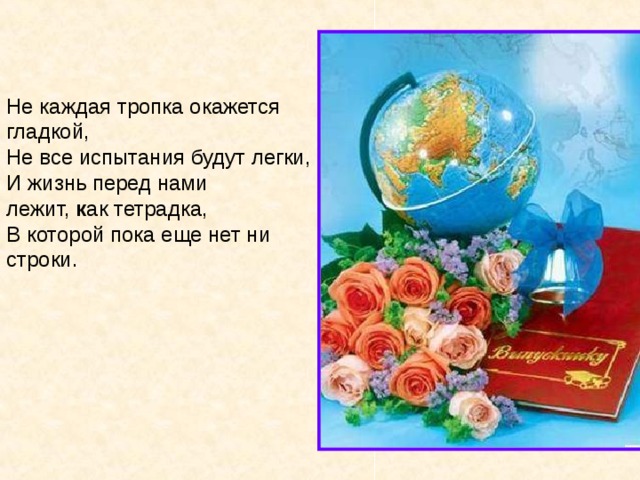 Не каждая тропка окажется гладкой,  Не все испытания будут легки,  И жизнь перед нами лежит,  к ак тетрадка,  В которой пока еще нет ни строки. 