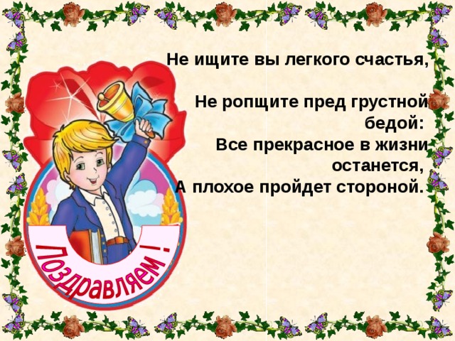 Не ищите вы легкого счастья,  Не ропщите пред грустной бедой:  Все прекрасное в жизни останется,  А плохое пройдет стороной. 