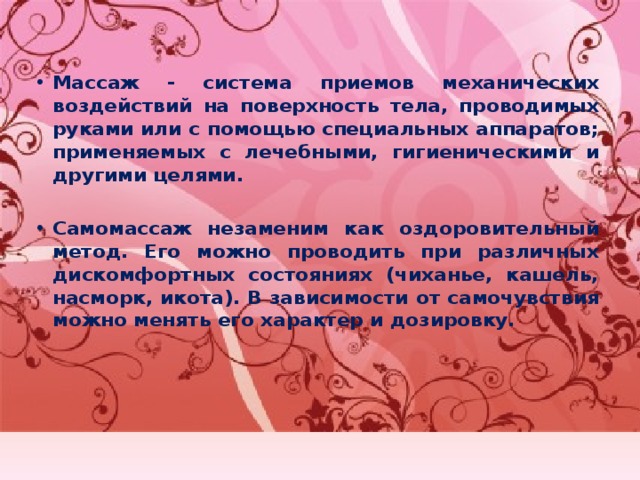 Массаж - система приемов механических воздействий на поверхность тела, проводимых руками или с помощью специальных аппаратов; применяемых с лечебными, гигиеническими и другими целями.  Самомассаж незаменим как оздоровительный метод. Его можно проводить при различных дискомфортных состояниях (чиханье, кашель, насморк, икота). В зависимости от самочувствия можно менять его характер и дозировку. 