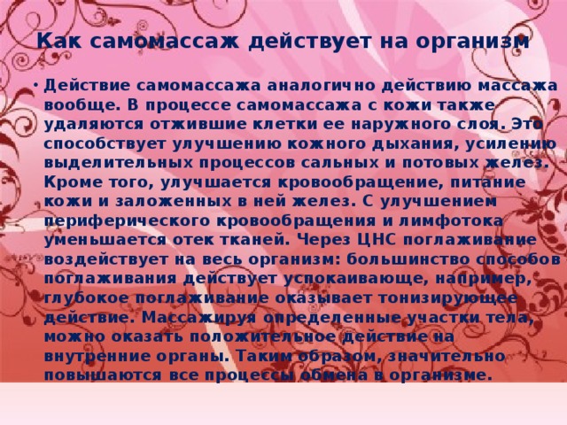 Как самомассаж действует на организм   Действие самомассажа аналогично действию массажа вообще. В процессе самомассажа с кожи также удаляются отжившие клетки ее наружного слоя. Это способствует улучшению кожного дыхания, усилению выделительных процессов сальных и потовых желез. Кроме того, улучшается кровообращение, питание кожи и заложенных в ней желез. С улучшением периферического кровообращения и лимфотока уменьшается отек тканей. Через ЦНС поглаживание воздействует на весь организм: большинство способов поглаживания действует успокаивающе, например, глубокое поглаживание оказывает тонизирующее действие. Массажируя определенные участки тела, можно оказать положительное действие на внутренние органы. Таким образом, значительно повышаются все процессы обмена в организме. 