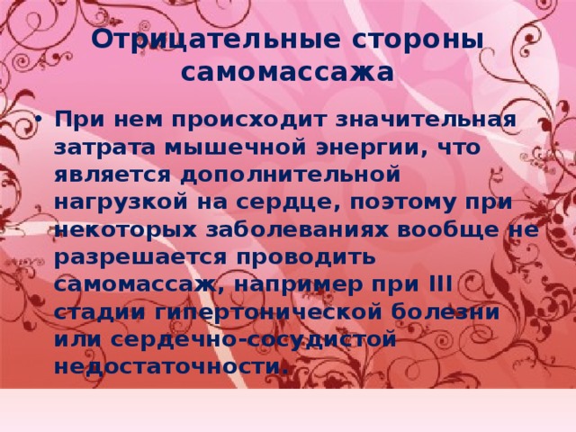 Отрицательные стороны самомассажа При нем происходит значительная затрата мышечной энергии, что является дополнительной нагрузкой на сердце, поэтому при некоторых заболеваниях вообще не разрешается проводить самомассаж, например при III стадии гипертонической болезни или сердечно-сосудистой недостаточности. 