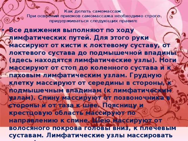 Как делать самомассаж  При освоении приемов самомассажа необходимо строго придерживаться следующих правил:   Все движения выполняют по ходу лимфатических путей. Для этого руки массируют от кисти к локтевому суставу, от локтевого сустава до подмышечной впадины (здесь находятся лимфатические узлы). Ноги массируют от стоп до коленного сустава и к паховым лимфатическим узлам. Грудную клетку массируют от середины в стороны, к подмышечным впадинам (к лимфатическим узлам). Спину массируют от позвоночника в стороны и от таза к шее. Поясницу и крестцовую область массируют по направлению к спине. Шею массируют от волосяного покрова головы вниз, к плечевым суставам. Лимфатические узлы массировать нельзя! Массажные движения не должны вызывать болезненности или неприятных ощущений, не должны оставлять на теле кровоподтеков, нарушать кожный покров, но массаж следует проводить достаточно энергично, должно появляться ощущение тепла, расслабленности и улучшаться настроение. 