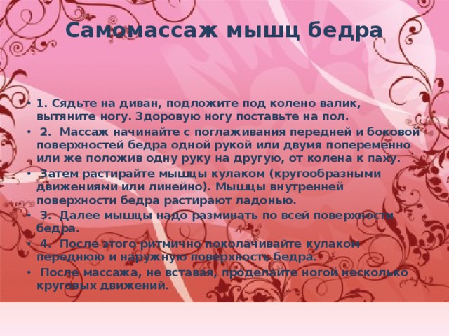 Самомассаж мышц бедра   1. Сядьте на диван, подложите под колено валик, вытяните ногу. Здоровую ногу поставьте на пол.  2. Массаж начинайте с поглаживания передней и боковой поверхностей бедра одной рукой или двумя попеременно или же положив одну руку на другую, от колена к паху.  Затем растирайте мышцы кулаком (кругообразными движениями или линейно). Мышцы внутренней поверхности бедра растирают ладонью.  3. Далее мышцы надо разминать по всей поверхности бедра.  4. После этого ритмично поколачивайте кулаком переднюю и наружную поверхность бедра.  После массажа, не вставая, проделайте ногой несколько круговых движений. 